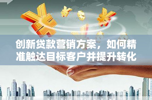 蒙城创新贷款营销方案，如何精准触达目标客户并提升转化率