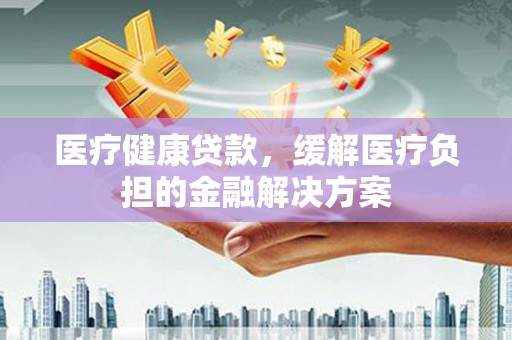 德格医疗健康贷款，缓解医疗负担的金融解决方案