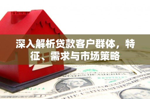 鹤壁深入解析贷款客户群体，特征、需求与市场策略