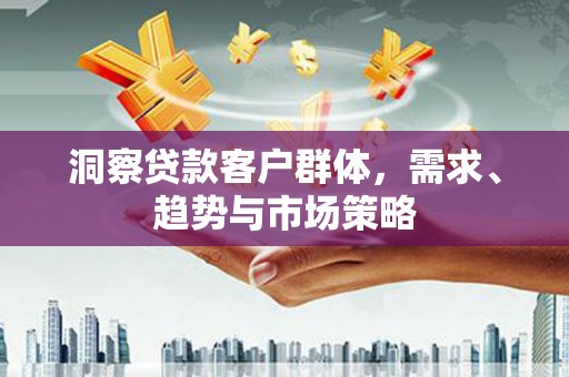 华安洞察贷款客户群体，需求、趋势与市场策略