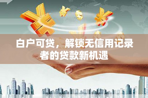 颍州白户可贷，解锁无信用记录者的贷款新机遇