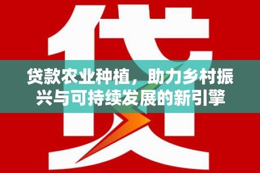 新野贷款农业种植，助力乡村振兴与可持续发展的新引擎