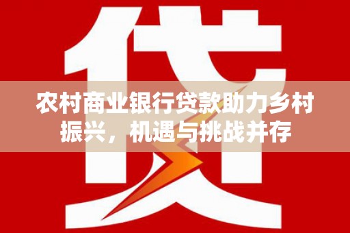 芷江农村商业银行贷款助力乡村振兴，机遇与挑战并存
