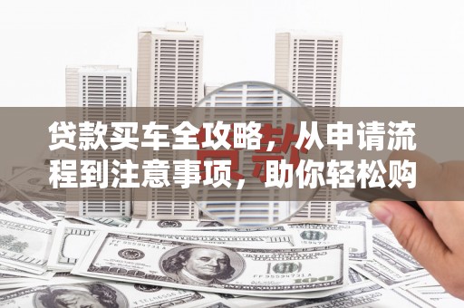 鄯善贷款买车全攻略，从申请流程到注意事项，助你轻松购车